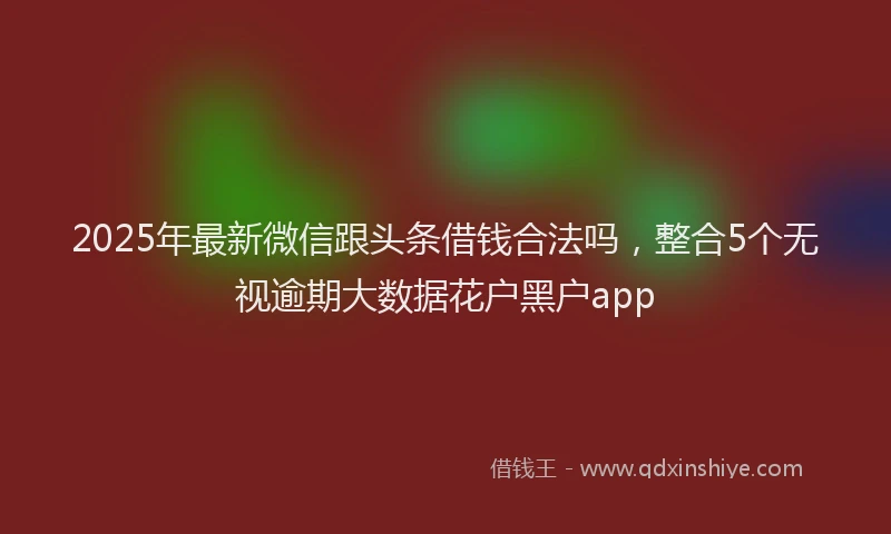 2025年最新微信跟头条借钱合法吗，整合5个无视逾期大数据花户黑户app