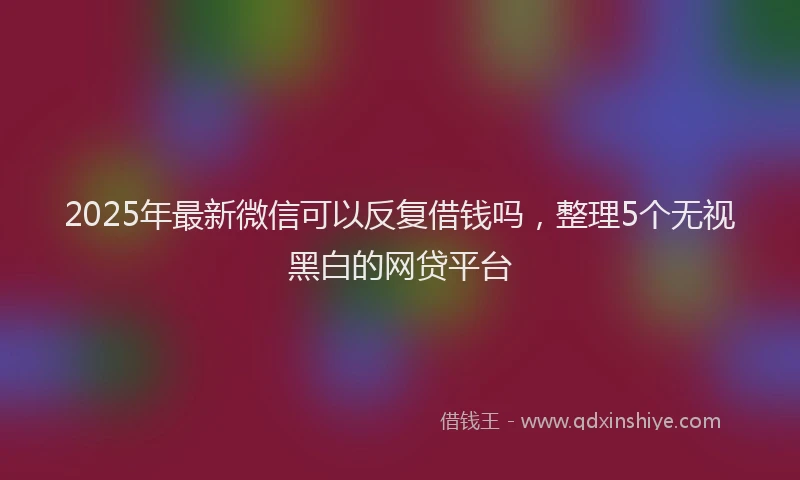 2025年最新微信可以反复借钱吗，整理5个无视黑白的网贷平台