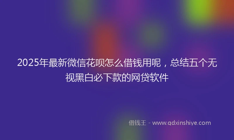 2025年最新微信花呗怎么借钱用呢，总结五个无视黑白必下款的网贷软件