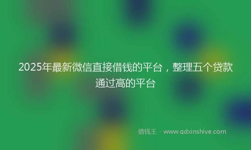 2025年最新微信直接借钱的平台，整理五个贷款通过高的平台