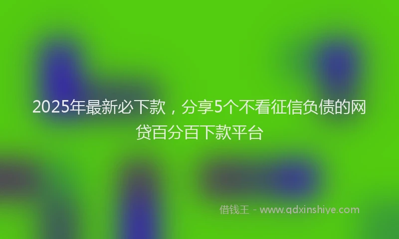 2025年最新必下款，分享5个不看征信负债的网贷百分百下款平台