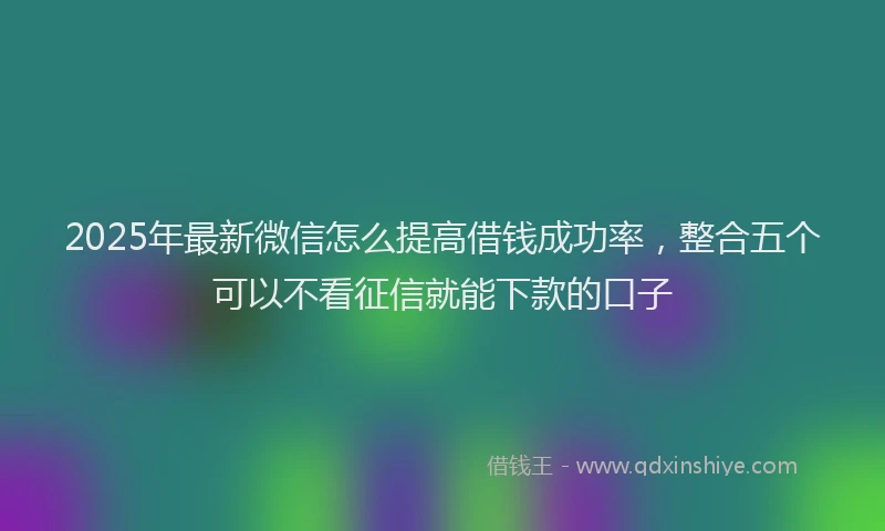 2025年最新微信怎么提高借钱成功率，整合五个可以不看征信就能下款的口子