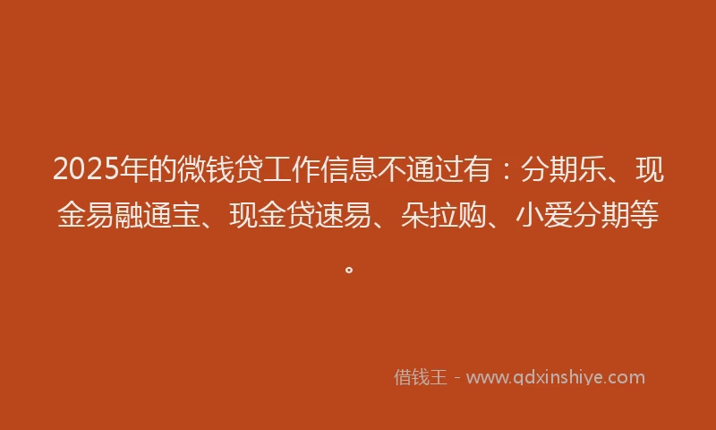 2025年的微钱贷工作信息不通过有：分期乐、现金易融通宝、现金贷速易、朵拉购、小爱分期等。