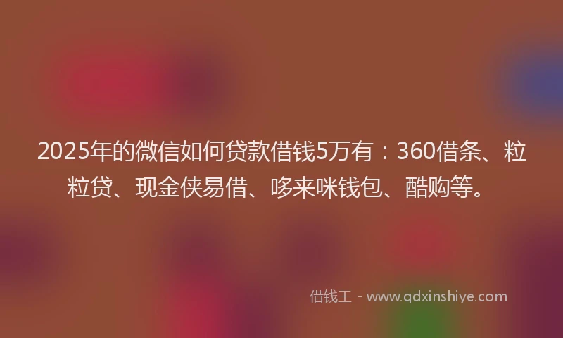 2025年的微信如何贷款借钱5万有：360借条、粒粒贷、现金侠易借、哆来咪钱包、酷购等。