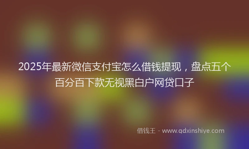 2025年最新微信支付宝怎么借钱提现，盘点五个百分百下款无视黑白户网贷口子