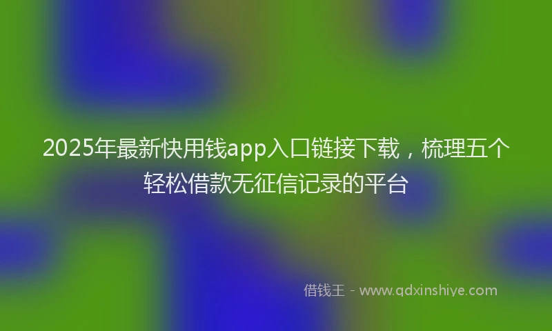 2025年最新快用钱app入口链接下载，梳理五个轻松借款无征信记录的平台