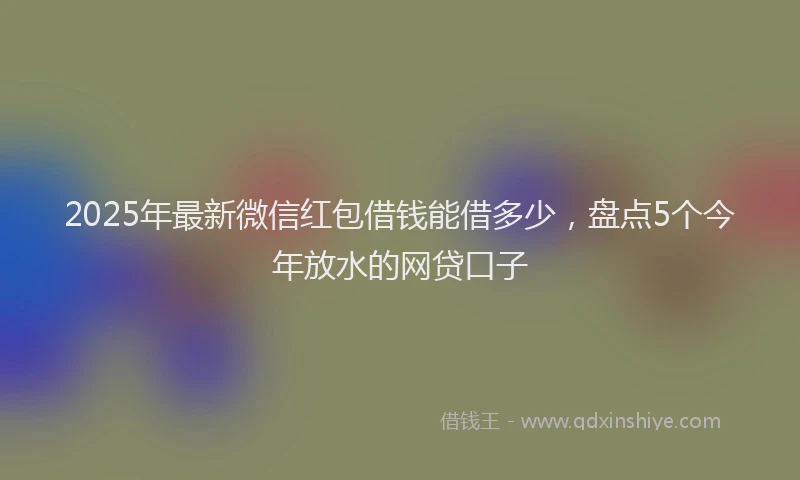 2025年最新微信红包借钱能借多少，盘点5个今年放水的网贷口子