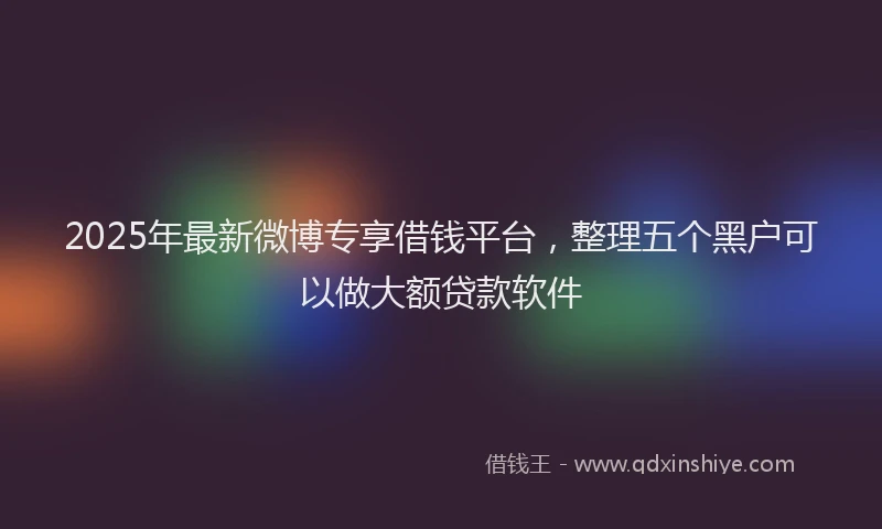 2025年最新微博专享借钱平台，整理五个黑户可以做大额贷款软件