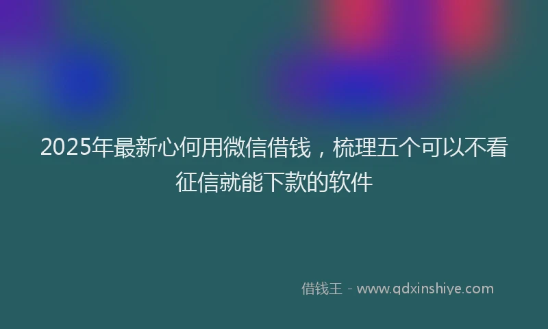 2025年最新心何用微信借钱，梳理五个可以不看征信就能下款的软件