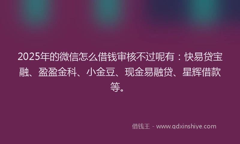 2025年的微信怎么借钱审核不过呢有：快易贷宝融、盈盈金科、小金豆、现金易融贷、星辉借款等。