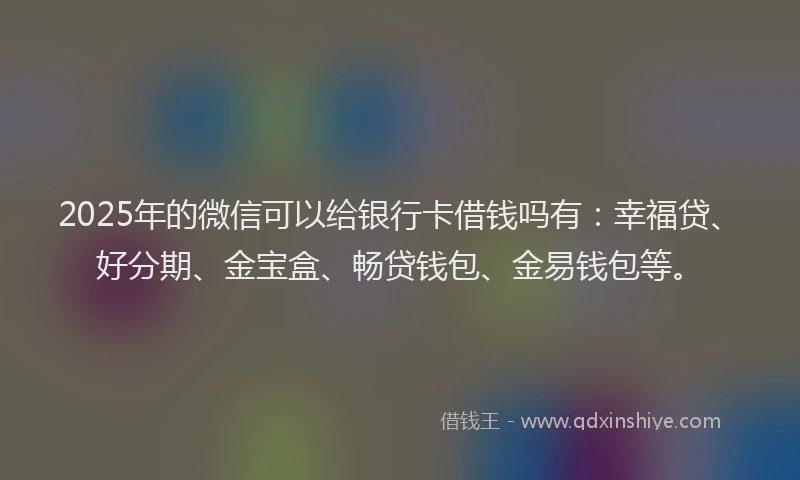 2025年的微信可以给银行卡借钱吗有：幸福贷、好分期、金宝盒、畅贷钱包、金易钱包等。