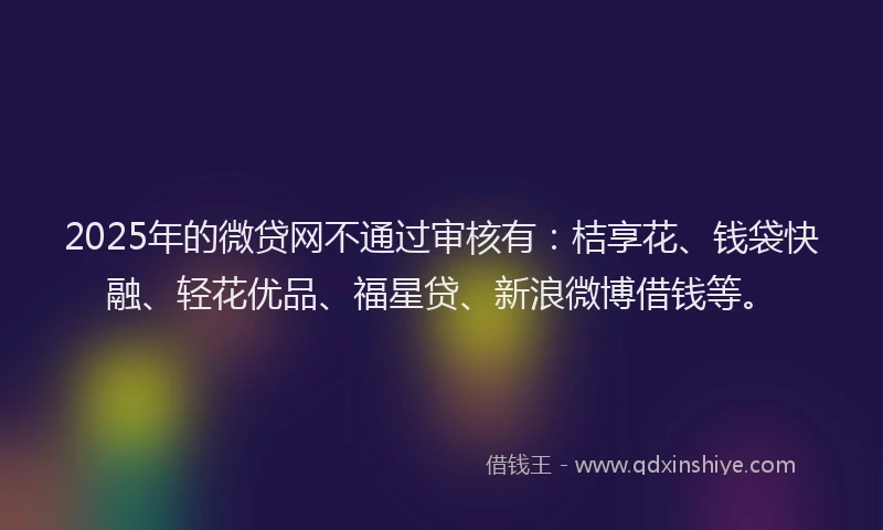 2025年的微贷网不通过审核有：桔享花、钱袋快融、轻花优品、福星贷、新浪微博借钱等。
