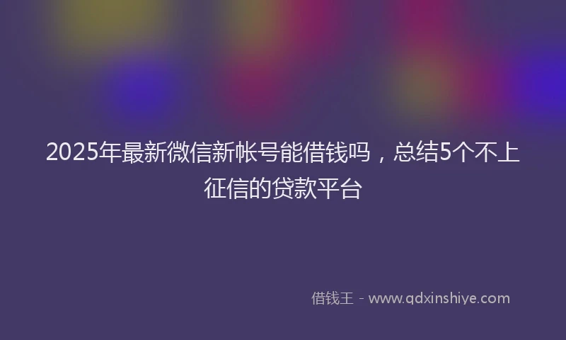 2025年最新微信新帐号能借钱吗，总结5个不上征信的贷款平台
