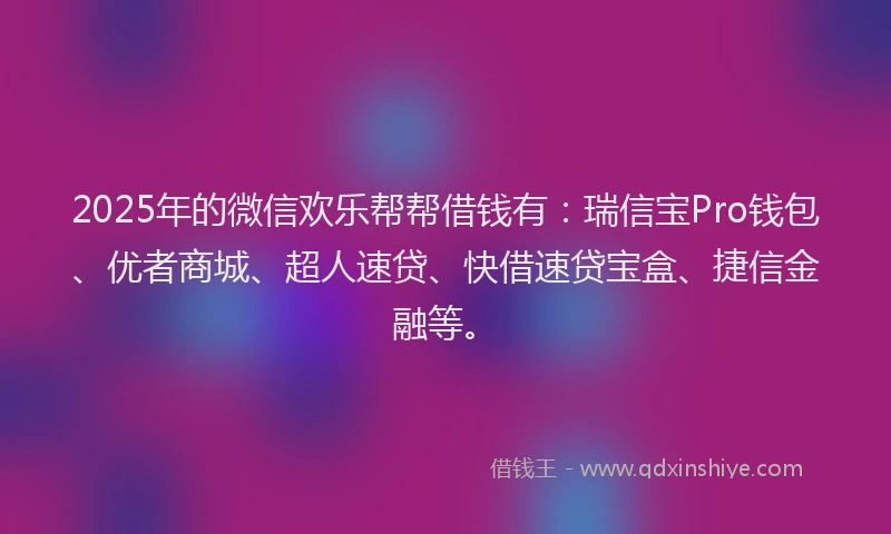 2025年的微信欢乐帮帮借钱有：瑞信宝Pro钱包、优者商城、超人速贷、快借速贷宝盒、捷信金融等。