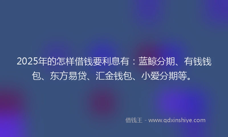 2025年的怎样借钱要利息有：蓝鲸分期、有钱钱包、东方易贷、汇金钱包、小爱分期等。