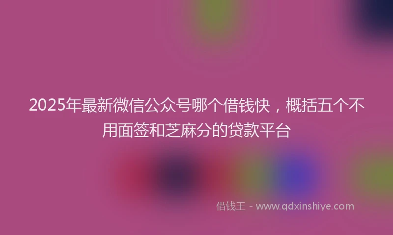 2025年最新微信公众号哪个借钱快，概括五个不用面签和芝麻分的贷款平台