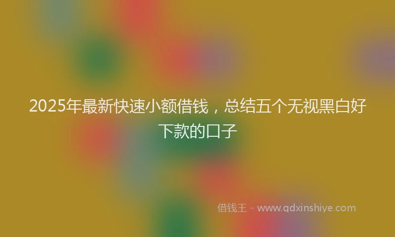 2025年最新快速小额借钱，总结五个无视黑白好下款的口子