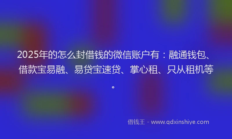 2025年的怎么封借钱的微信账户有：融通钱包、借款宝易融、易贷宝速贷、掌心租、只从租机等。