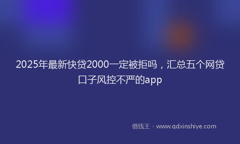 2025年最新快贷2000一定被拒吗，汇总五个网贷口子风控不严的app