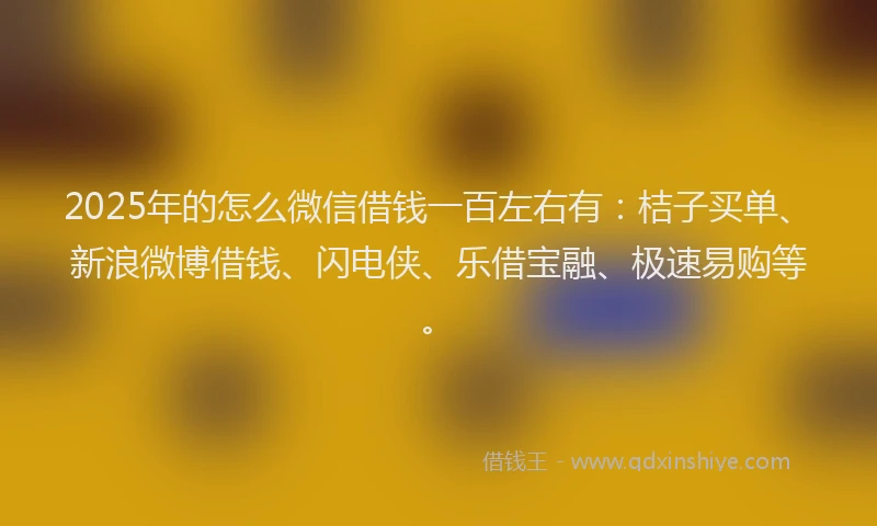 2025年的怎么微信借钱一百左右有：桔子买单、新浪微博借钱、闪电侠、乐借宝融、极速易购等。