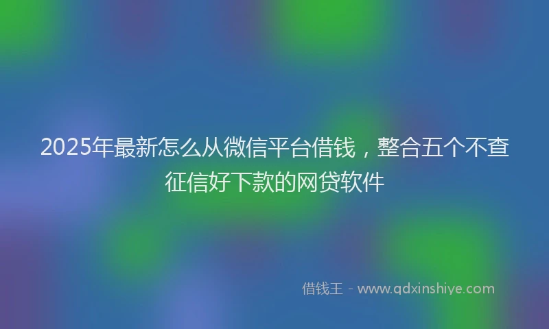 2025年最新怎么从微信平台借钱，整合五个不查征信好下款的网贷软件