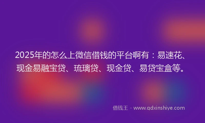 2025年的怎么上微信借钱的平台啊有：易速花、现金易融宝贷、琉璃贷、现金贷、易贷宝盒等。