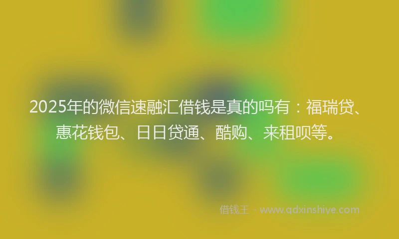 2025年的微信速融汇借钱是真的吗有：福瑞贷、惠花钱包、日日贷通、酷购、来租呗等。
