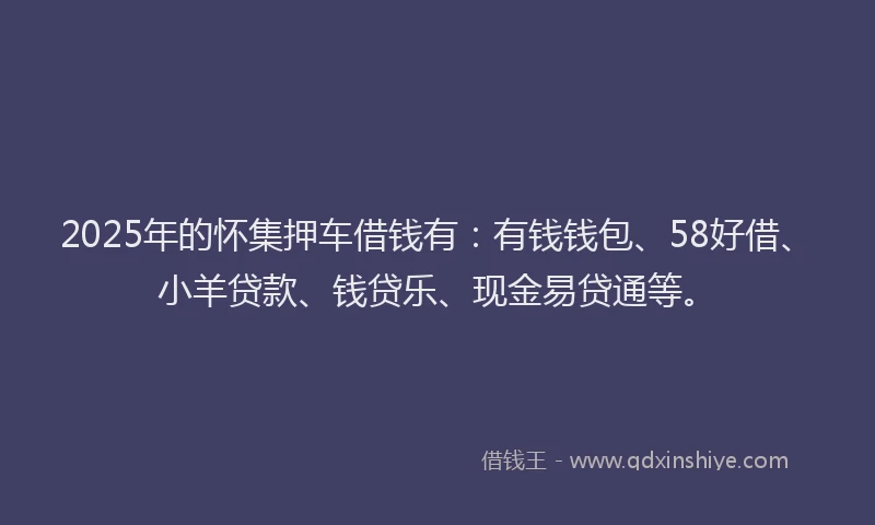 2025年的怀集押车借钱有：有钱钱包、58好借、小羊贷款、钱贷乐、现金易贷通等。