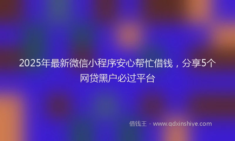 2025年最新微信小程序安心帮忙借钱，分享5个网贷黑户必过平台
