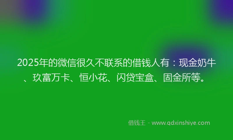 2025年的微信很久不联系的借钱人有：现金奶牛、玖富万卡、恒小花、闪贷宝盒、固金所等。