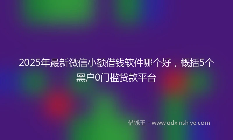 2025年最新微信小额借钱软件哪个好，概括5个黑户0门槛贷款平台