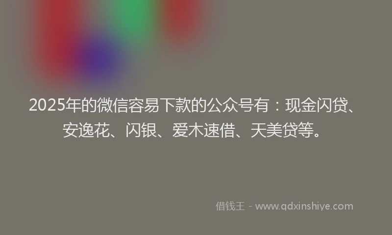 2025年的微信容易下款的公众号有：现金闪贷、安逸花、闪银、爱木速借、天美贷等。