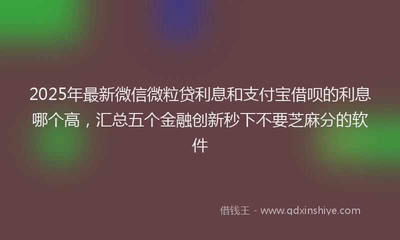 2025年最新微信微粒贷利息和支付宝借呗的利息哪个高，汇总五个金融创新秒下不要芝麻分的软件