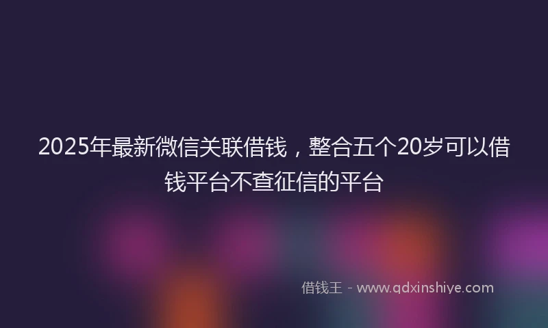 2025年最新微信关联借钱，整合五个20岁可以借钱平台不查征信的平台