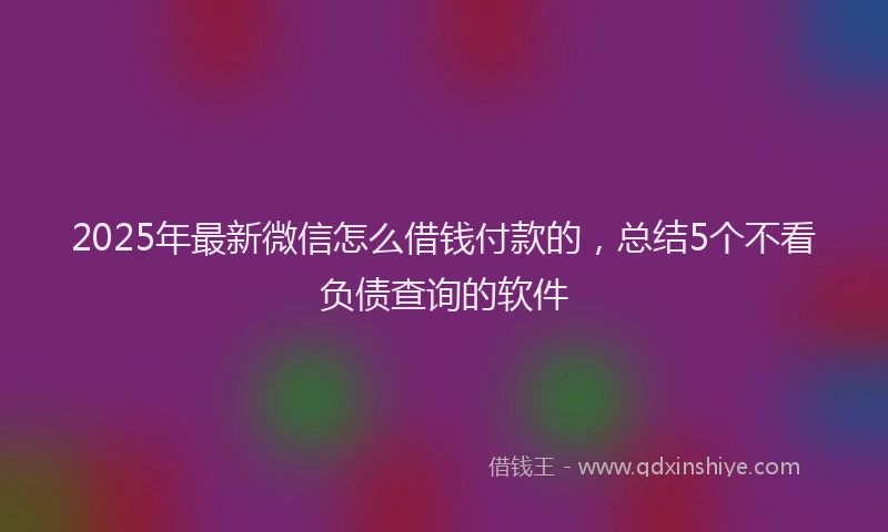2025年最新微信怎么借钱付款的，总结5个不看负债查询的软件