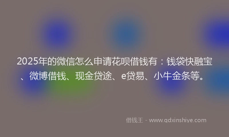 2025年的微信怎么申请花呗借钱有:钱袋快融宝、微博借钱、现金贷途、e贷易、小牛金条等。