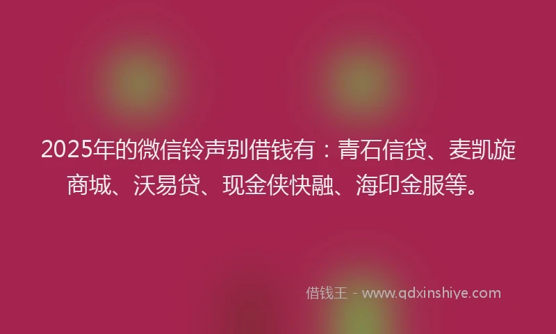 2025年的微信铃声别借钱有：青石信贷、麦凯旋商城、沃易贷、现金侠快融、海印金服等。