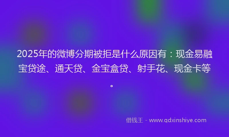 2025年的微博分期被拒是什么原因有：现金易融宝贷途、通天贷、金宝盒贷、射手花、现金卡等。
