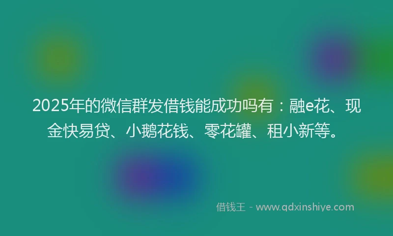 2025年的微信群发借钱能成功吗有：融e花、现金快易贷、小鹅花钱、零花罐、租小新等。