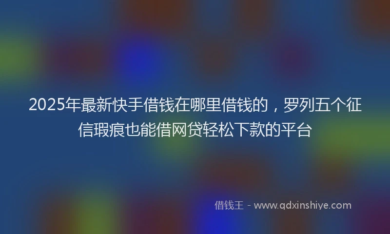 2025年最新快手借钱在哪里借钱的，罗列五个征信瑕疵也能借网贷轻松下款的平台