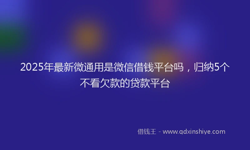 2025年最新微通用是微信借钱平台吗，归纳5个不看欠款的贷款平台