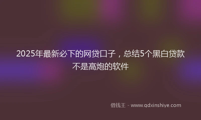 2025年最新必下的网贷口子，总结5个黑白贷款不是高炮的软件