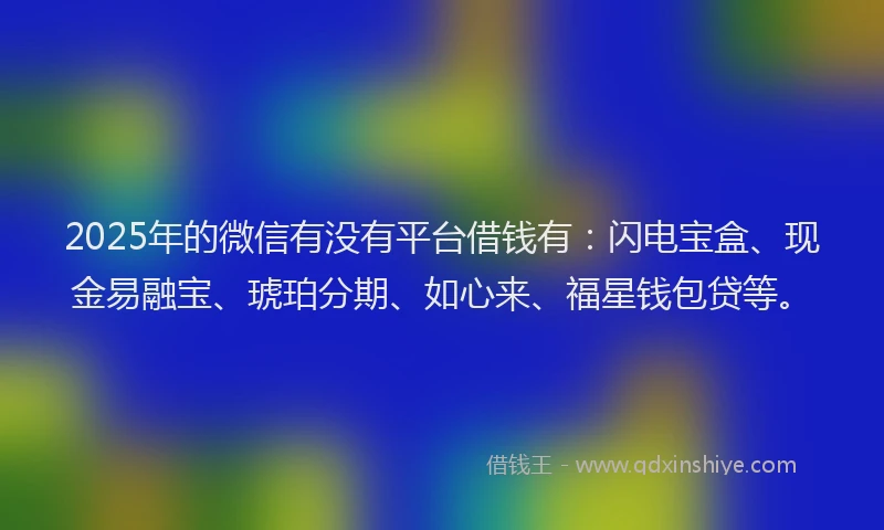 2025年的微信有没有平台借钱有：闪电宝盒、现金易融宝、琥珀分期、如心来、福星钱包贷等。
