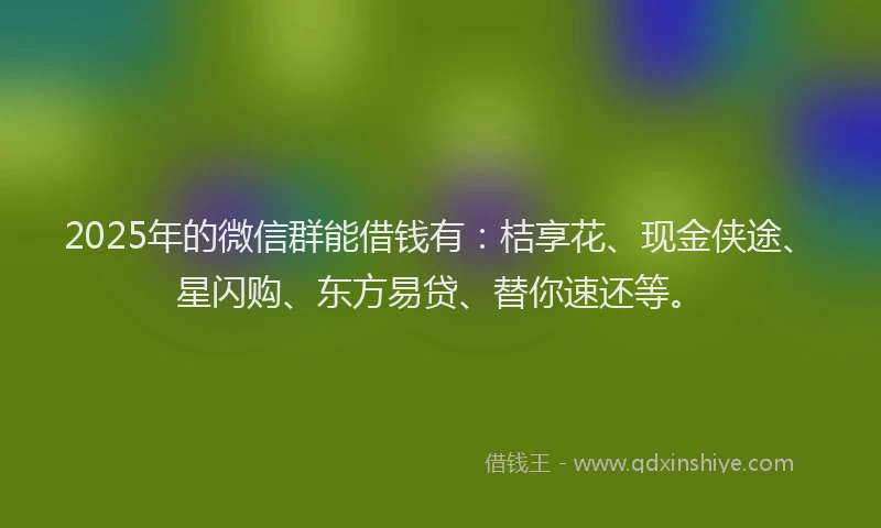 2025年的微信群能借钱有：桔享花、现金侠途、星闪购、东方易贷、替你速还等。