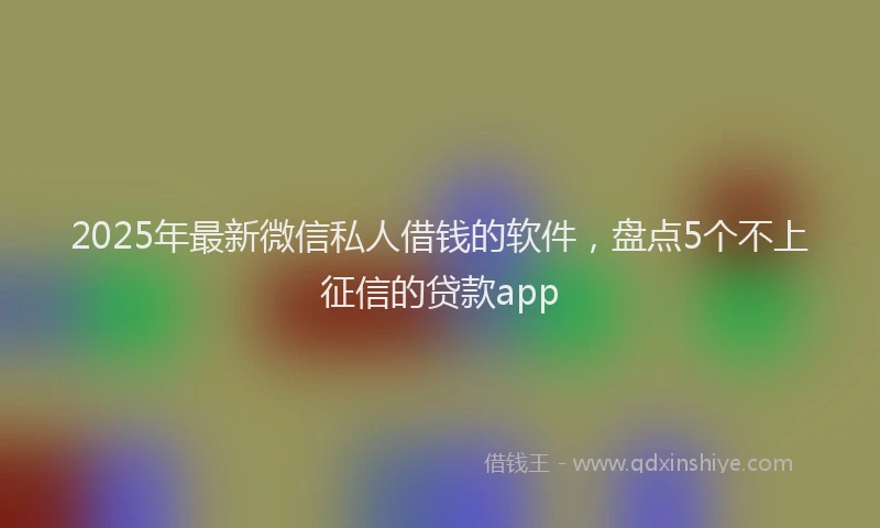 2025年最新微信私人借钱的软件，盘点5个不上征信的贷款app