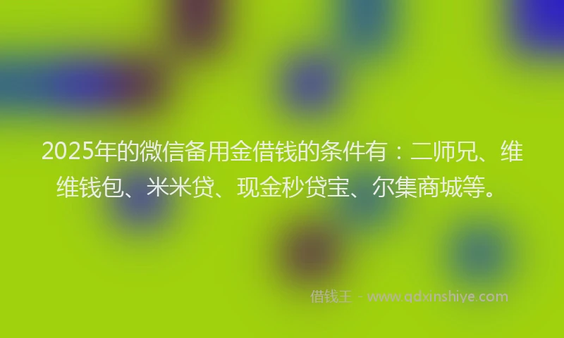 2025年的微信备用金借钱的条件有：二师兄、维维钱包、米米贷、现金秒贷宝、尔集商城等。