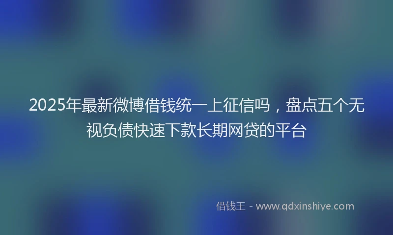 2025年最新微博借钱统一上征信吗，盘点五个无视负债快速下款长期网贷的平台