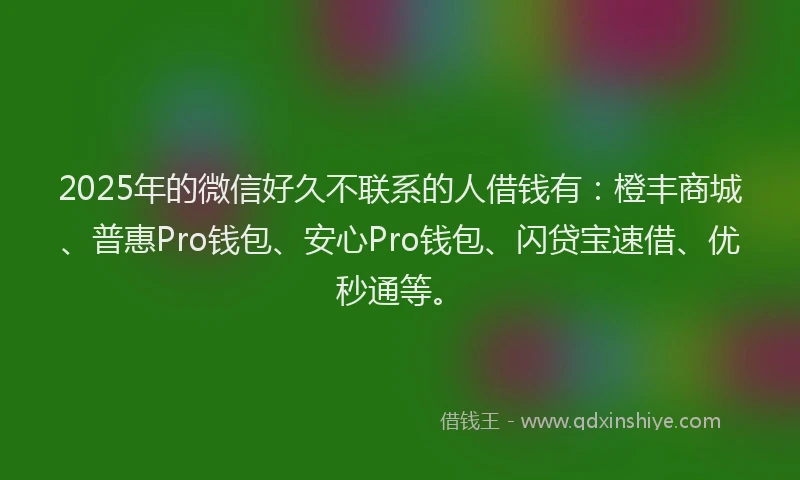 2025年的微信好久不联系的人借钱有：橙丰商城、普惠Pro钱包、安心Pro钱包、闪贷宝速借、优秒通等。