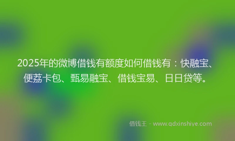 2025年的微博借钱有额度如何借钱有：快融宝、便荔卡包、甄易融宝、借钱宝易、日日贷等。