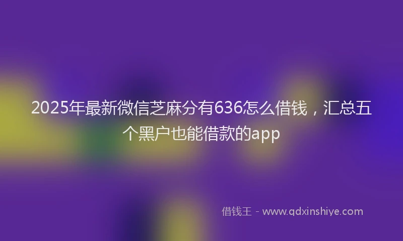 2025年最新微信芝麻分有636怎么借钱，汇总五个黑户也能借款的app